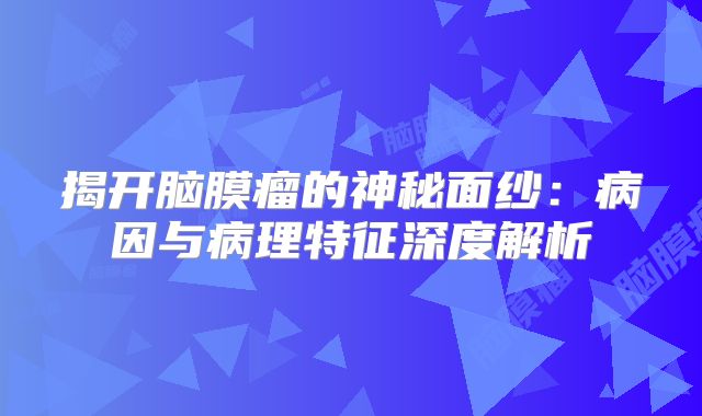 揭开脑膜瘤的神秘面纱：病因与病理特征深度解析