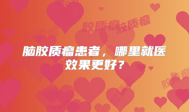 脑胶质瘤患者，哪里就医效果更好？