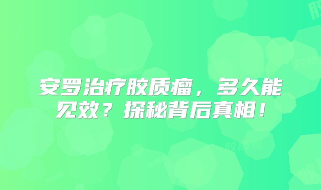 安罗治疗胶质瘤，多久能见效？探秘背后真相！