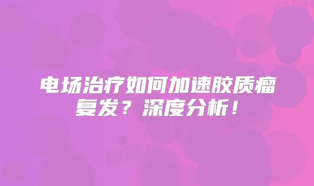 电场治疗如何加速胶质瘤复发？深度分析！
