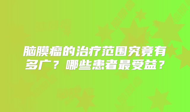 脑膜瘤的治疗范围究竟有多广？哪些患者最受益？