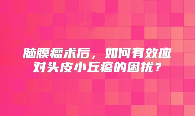 脑膜瘤术后，如何有效应对头皮小丘疹的困扰？