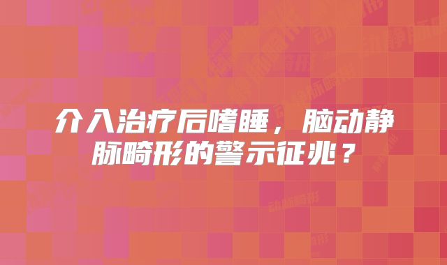 介入治疗后嗜睡，脑动静脉畸形的警示征兆？