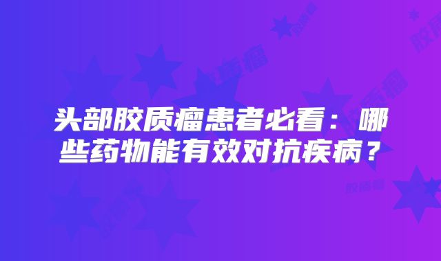 头部胶质瘤患者必看：哪些药物能有效对抗疾病？