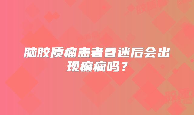 脑胶质瘤患者昏迷后会出现癫痫吗？