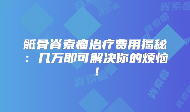 骶骨脊索瘤治疗费用揭秘：几万即可解决你的烦恼！