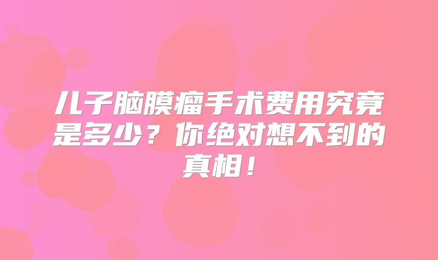 儿子脑膜瘤手术费用究竟是多少？你绝对想不到的真相！