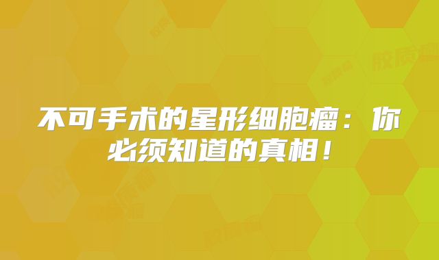 不可手术的星形细胞瘤：你必须知道的真相！