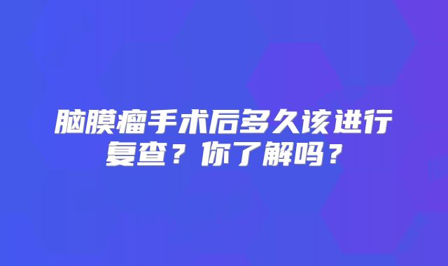 脑膜瘤手术后多久该进行复查？你了解吗？