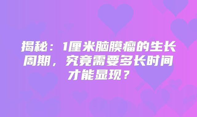 揭秘：1厘米脑膜瘤的生长周期，究竟需要多长时间才能显现？