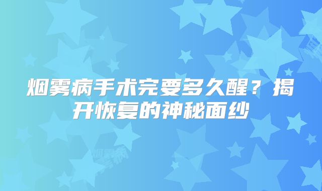 烟雾病手术完要多久醒？揭开恢复的神秘面纱