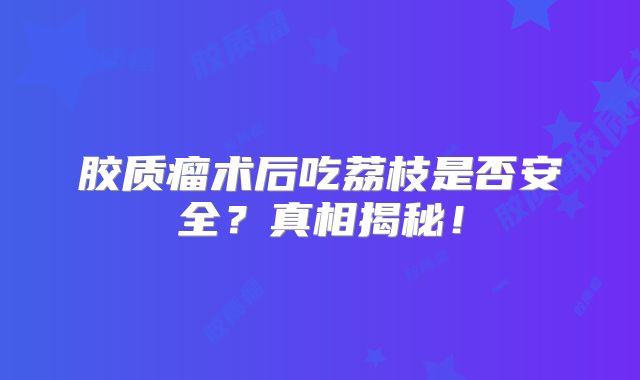 胶质瘤术后吃荔枝是否安全？真相揭秘！