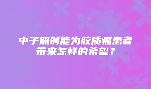 中子照射能为胶质瘤患者带来怎样的希望？