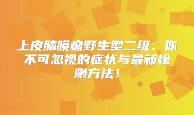 上皮脑膜瘤野生型二级：你不可忽视的症状与最新检测方法！