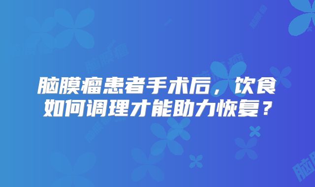 脑膜瘤患者手术后，饮食如何调理才能助力恢复？
