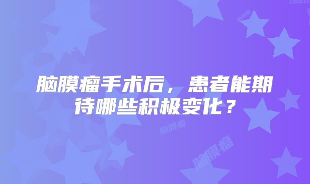 脑膜瘤手术后，患者能期待哪些积极变化？