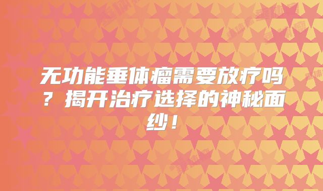无功能垂体瘤需要放疗吗？揭开治疗选择的神秘面纱！