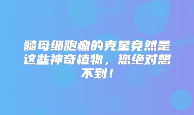 髓母细胞瘤的克星竟然是这些神奇植物，您绝对想不到！