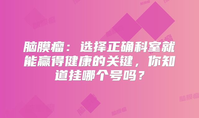 脑膜瘤：选择正确科室就能赢得健康的关键，你知道挂哪个号吗？