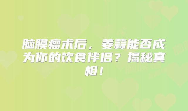 脑膜瘤术后，姜蒜能否成为你的饮食伴侣？揭秘真相！