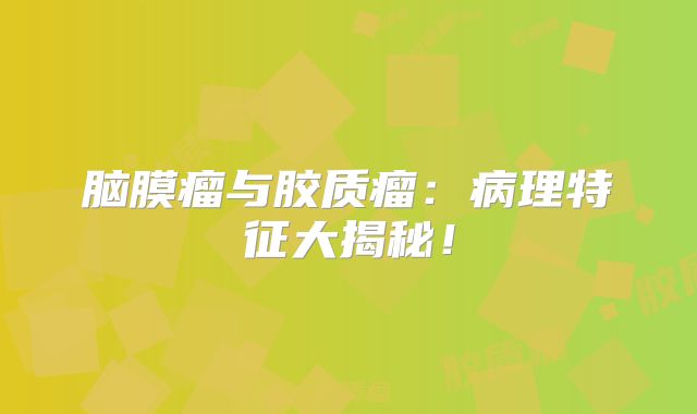 脑膜瘤与胶质瘤：病理特征大揭秘！