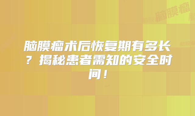 脑膜瘤术后恢复期有多长？揭秘患者需知的安全时间！
