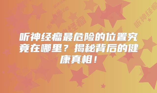 听神经瘤最危险的位置究竟在哪里？揭秘背后的健康真相！