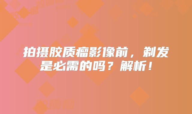 拍摄胶质瘤影像前，剃发是必需的吗？解析！