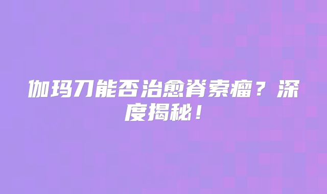 伽玛刀能否治愈脊索瘤？深度揭秘！