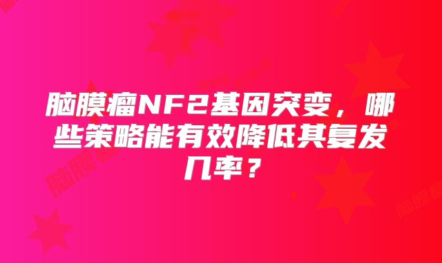 脑膜瘤NF2基因突变，哪些策略能有效降低其复发几率？