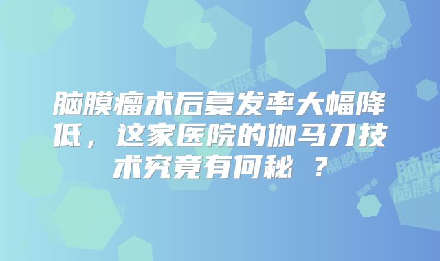 脑膜瘤术后复发率大幅降低，这家医院的伽马刀技术究竟有何秘訣？