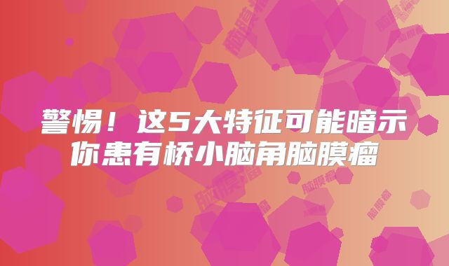 警惕！这5大特征可能暗示你患有桥小脑角脑膜瘤