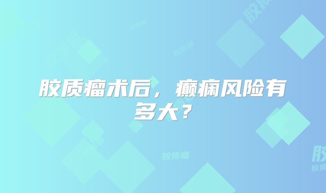 胶质瘤术后，癫痫风险有多大？