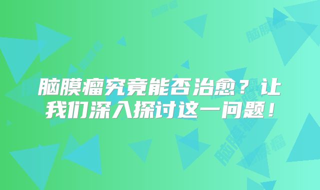 脑膜瘤究竟能否治愈？让我们深入探讨这一问题！