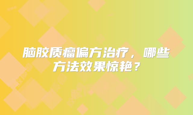 脑胶质瘤偏方治疗，哪些方法效果惊艳？