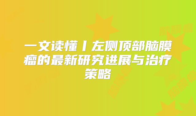 一文读懂丨左侧顶部脑膜瘤的最新研究进展与治疗策略