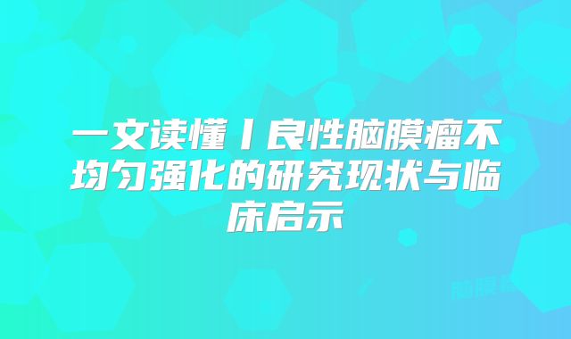 一文读懂丨良性脑膜瘤不均匀强化的研究现状与临床启示