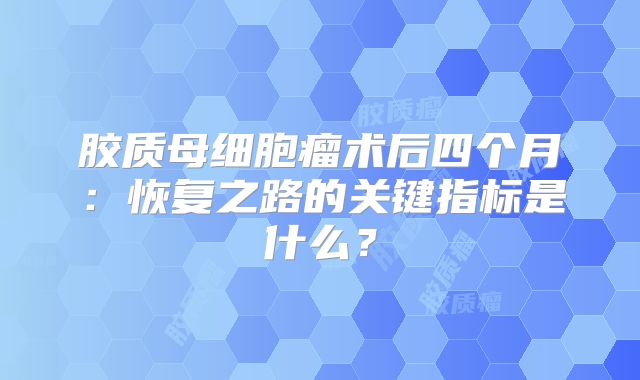 胶质母细胞瘤术后四个月：恢复之路的关键指标是什么？