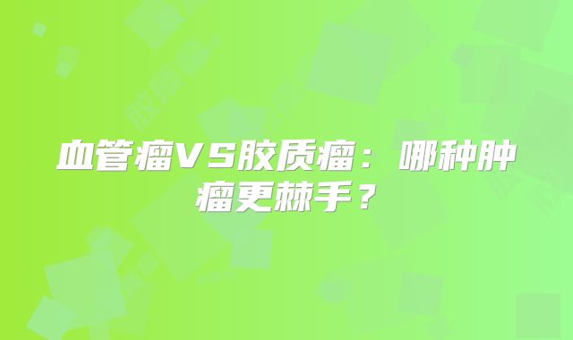 血管瘤VS胶质瘤：哪种肿瘤更棘手？
