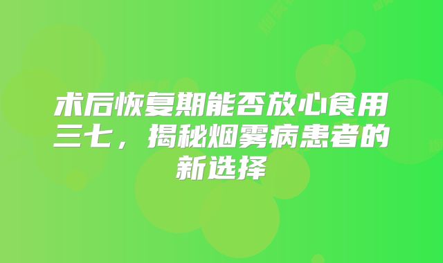 术后恢复期能否放心食用三七，揭秘烟雾病患者的新选择
