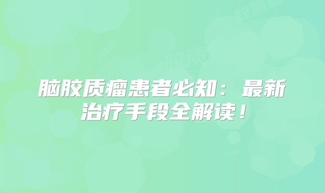 脑胶质瘤患者必知：最新治疗手段全解读！