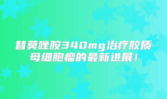 替莫唑胺340mg治疗胶质母细胞瘤的最新进展！