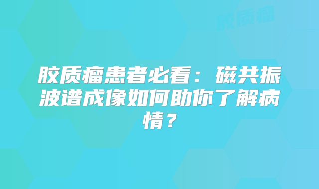 胶质瘤患者必看：磁共振波谱成像如何助你了解病情？