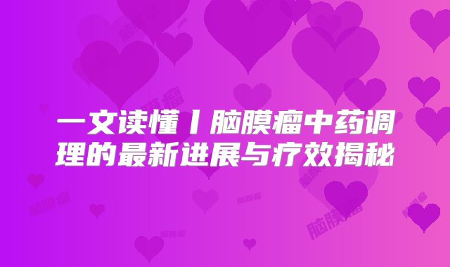一文读懂丨脑膜瘤中药调理的最新进展与疗效揭秘
