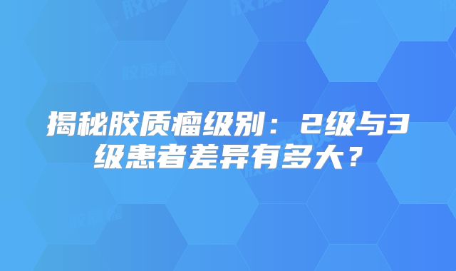 揭秘胶质瘤级别：2级与3级患者差异有多大？