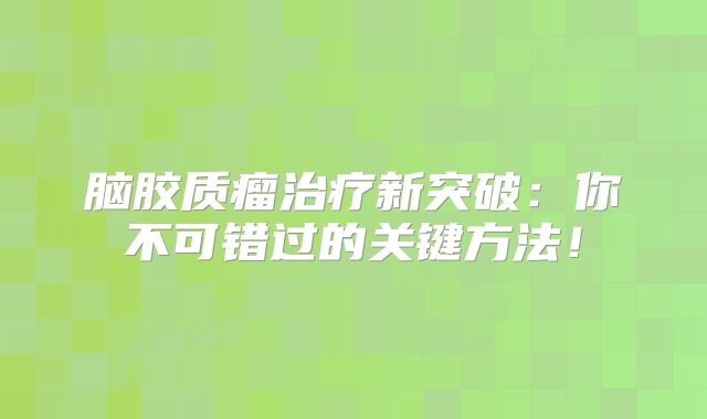 脑胶质瘤治疗新突破：你不可错过的关键方法！