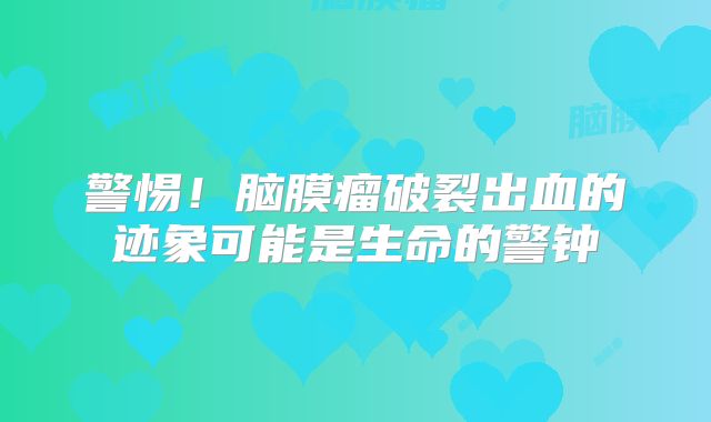 警惕！脑膜瘤破裂出血的迹象可能是生命的警钟