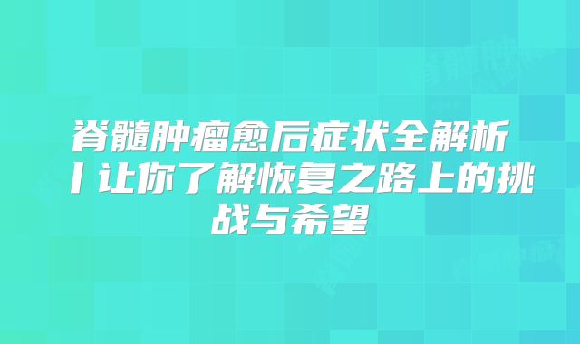 脊髓肿瘤愈后症状全解析丨让你了解恢复之路上的挑战与希望
