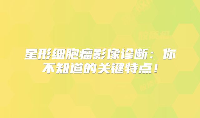 星形细胞瘤影像诊断：你不知道的关键特点！