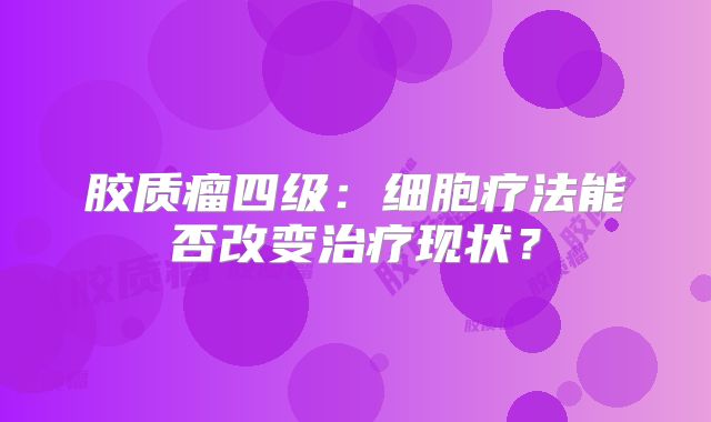 胶质瘤四级：细胞疗法能否改变治疗现状？